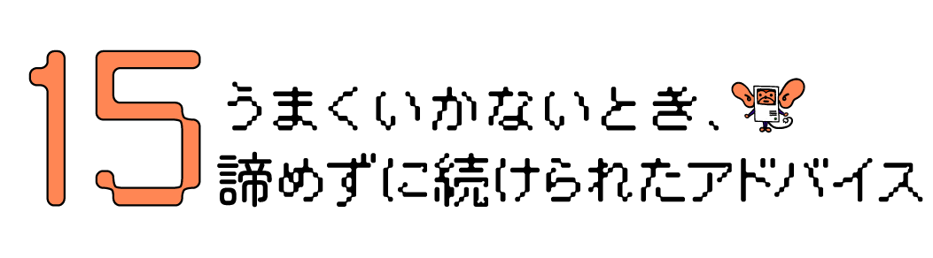 第15回　うまくいかないとき、諦めずに続けられたアドバイス。