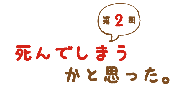 第２回 死んでしまうかと思った。