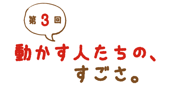 第３回 動かす人たちの、すごさ。
