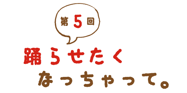 第５回 踊らせたくなっちゃって。