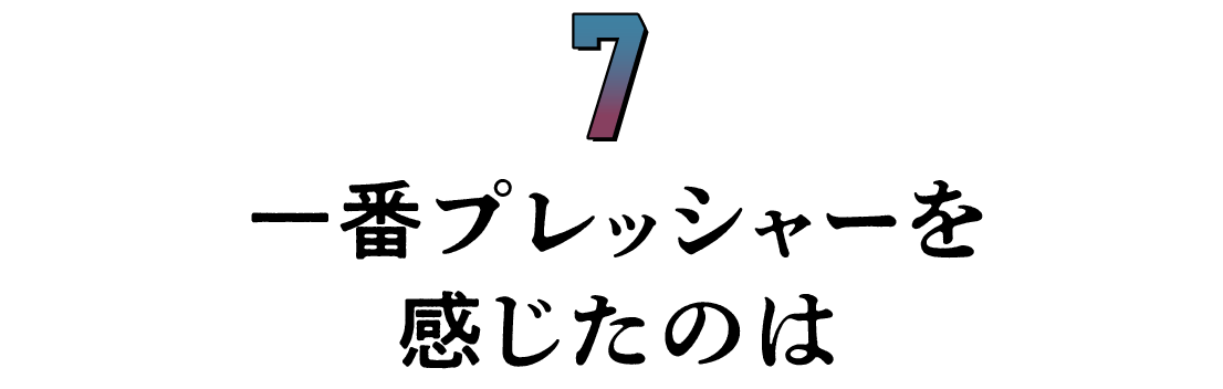 第７回 一番プレッシャーを感じたのは