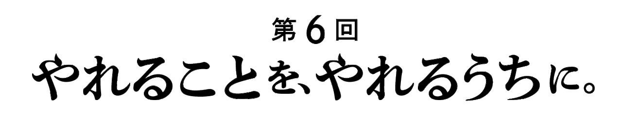 第６回 やれることを、やれるうちに。