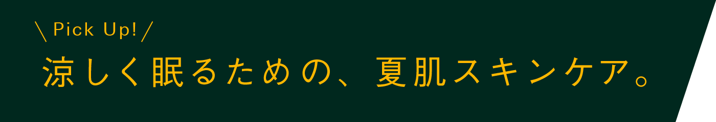 ＜Pick Up!＞ 涼しく眠るための、夏肌スキンケア。