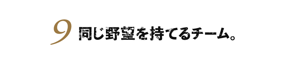 ９.同じ野望を持てるチーム。