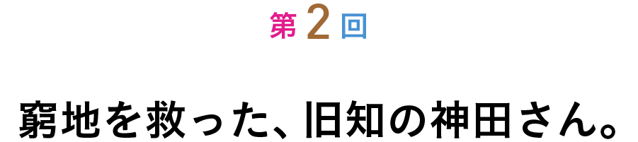第２回 窮地を救った、旧知の神田さん。