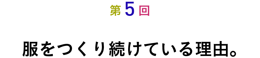 第５回 服をつくり続けている理由。
