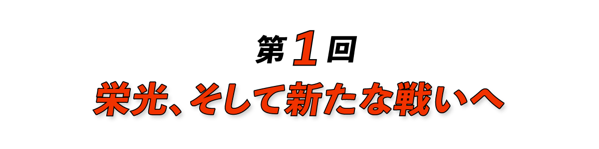 第１回 栄光、そして新たな戦いへ