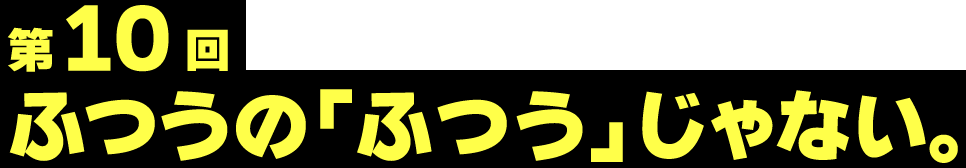 第10回 ふつうの「ふつう」じゃない。