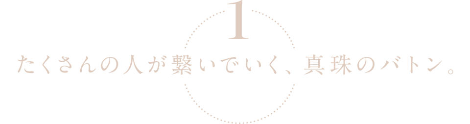 1.たくさんの人が繋いでいく、真珠のバトン。