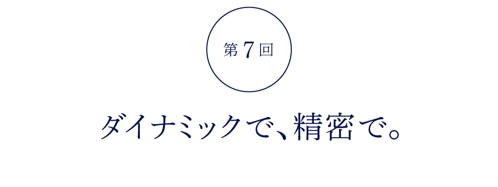 第７回 ダイナミックで、精密で。