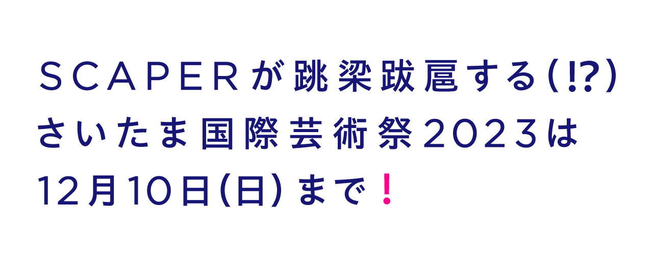 SCAPERが跳梁跋扈する(!?) さいたま国際芸術祭2023は 12月10日(日)まで!