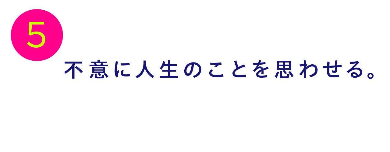 第５回 不意に人生のことを思わせる。