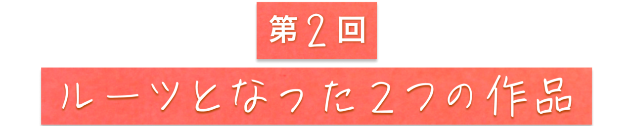 第２回　ルーツとなった２つの作品
