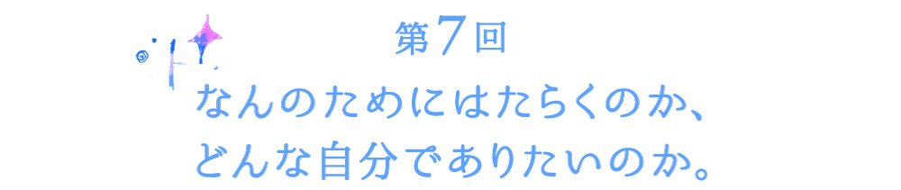 第７回　なんのためにはたらくのか、どんな自分でありたいのか。