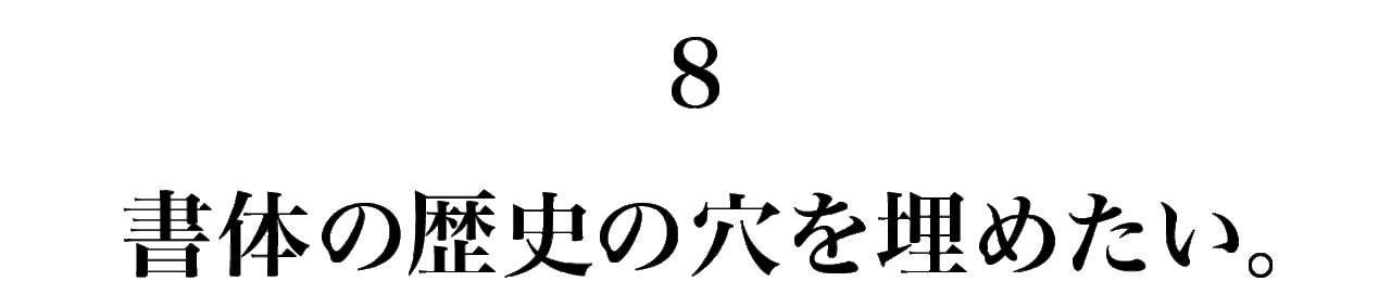 8　 書体の歴史の穴を埋めたい。