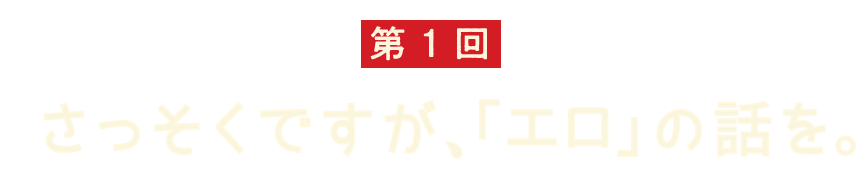 第1回 さっそくですが、「エロ」の話を。 