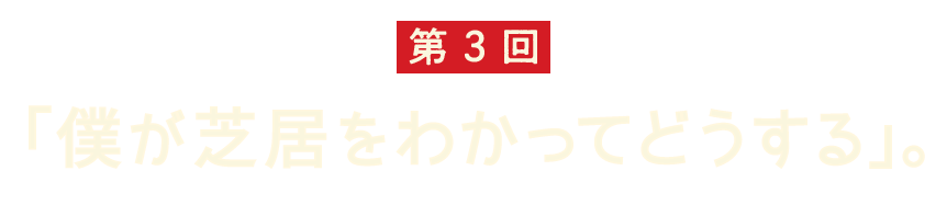 第3回 「僕が芝居をわかってどうする」。 