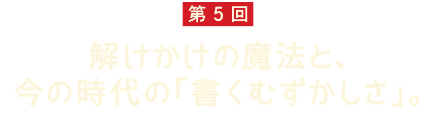 第5回 解けかけの魔法と、 今の時代の「書くむずかしさ」。