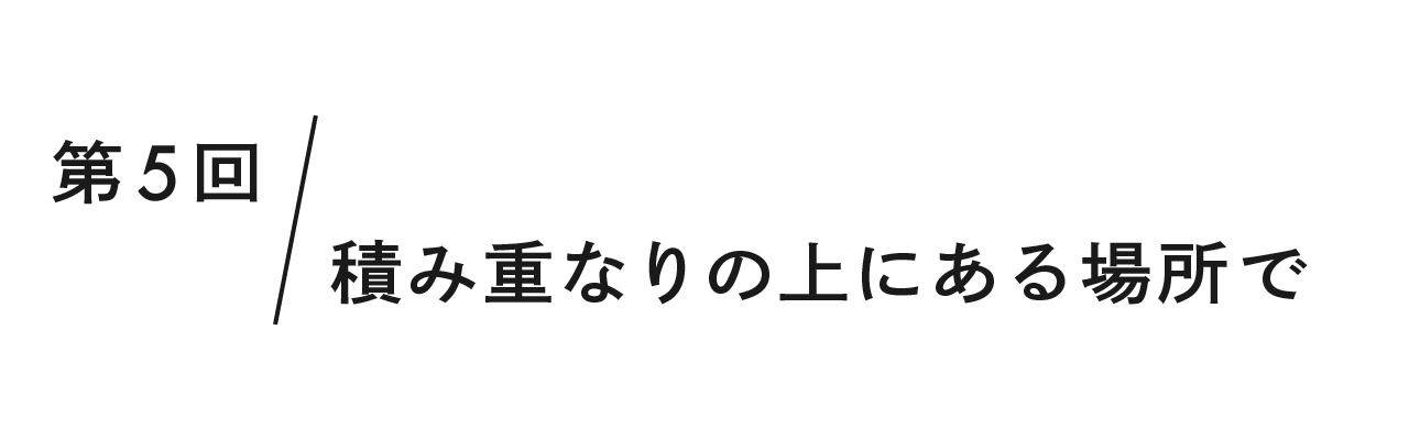 第5回 積み重なりの上にある場所で