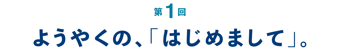 第１回 ようやくの、「はじめまして」。