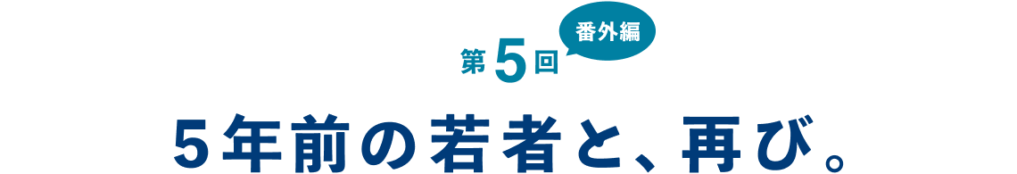 第５回（番外編） ５年前の若者と、再び。