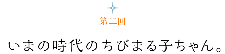 第２回 いまの時代のちびまる子ちゃん。