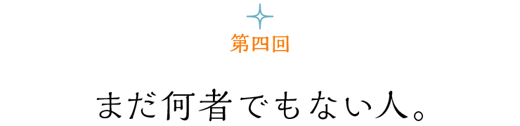 第４回 まだ何者でもない人。
