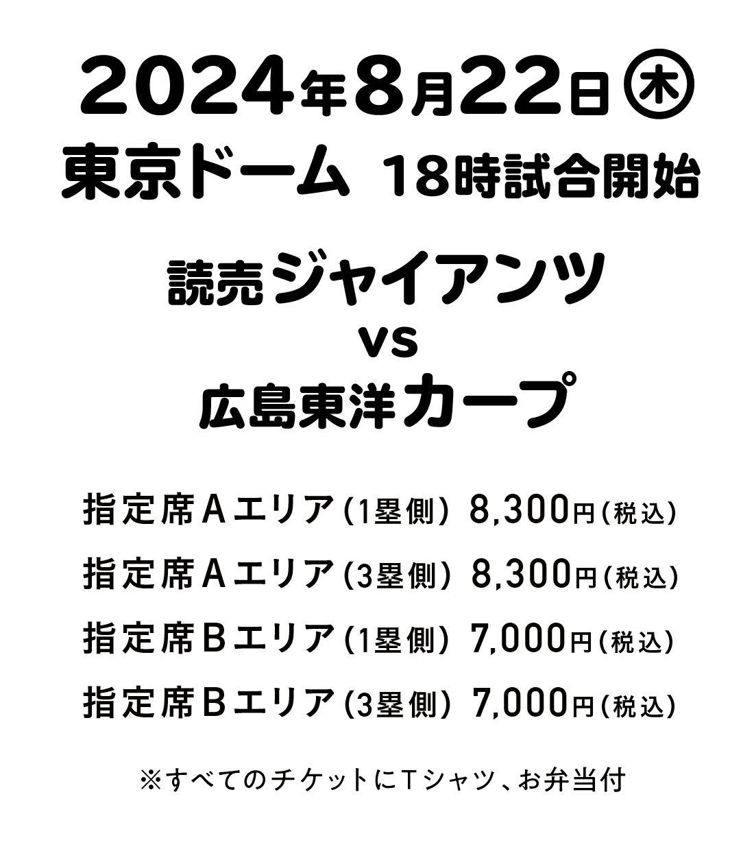 ８月22日（木曜日） 東京ドーム 18時試合開始   読売ジャイアンツ ｖｓ 広島東洋カープ   指定席Ａエリア（１塁側）8,300円（税込） 指定席Ａエリア（３塁側）8,300円（税込） 指定席Ｂエリア（１塁側）7,000円（税込） 指定席Ｂエリア（３塁側）7,000円（税込） ※すべてのチケットにＴシャツ、お弁当付