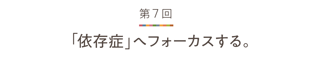 第７回 「依存症」へフォーカスする。
