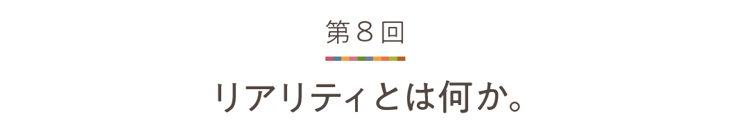 第８回 リアリティとは何か。