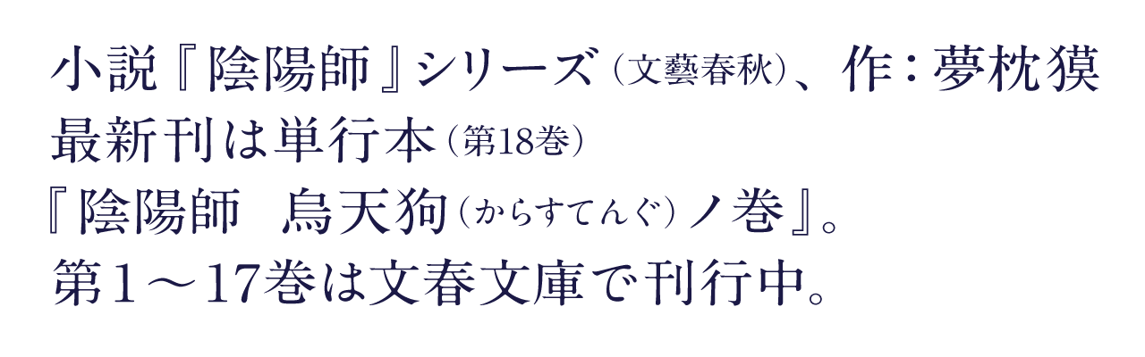 小説『陰陽師』シリーズ(文藝春秋)、作:夢枕獏 最新刊は単行本(第18巻)『陰陽師 烏天狗(からすてんぐ)ノ巻』。 第1~17巻は文春文庫で刊行中。