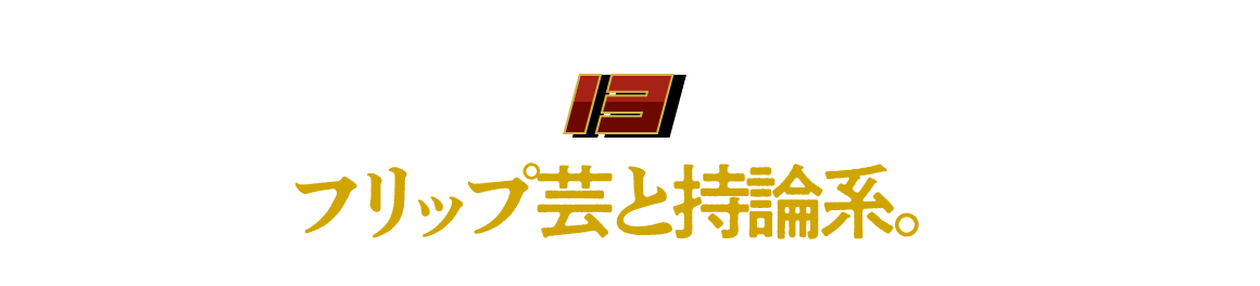 （13）フリップ芸と持論系。