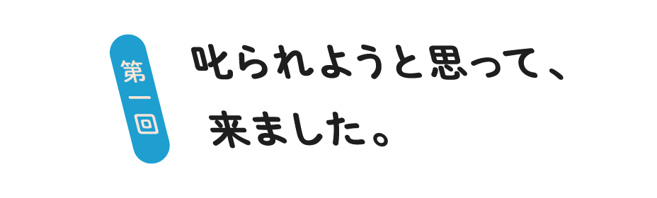 第１回  叱られようと思って、来ました。