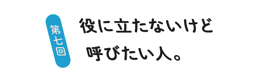 第７回 役に立たないけど呼びたい人。