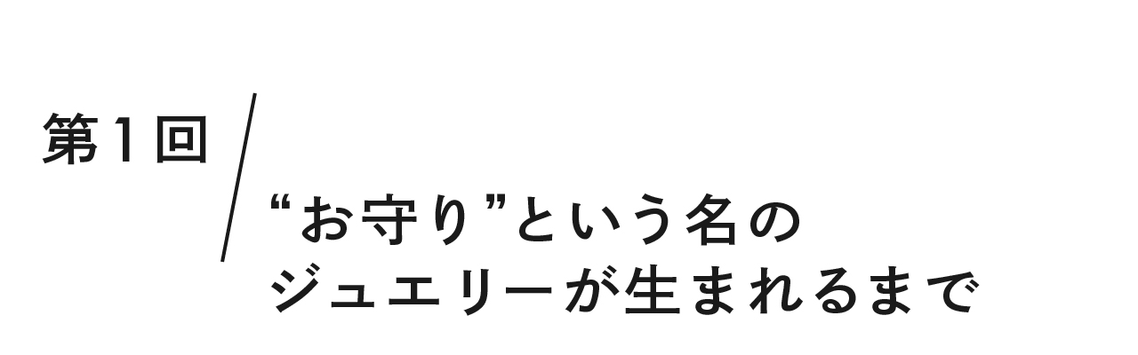 第１回 “お守り”という名のジュエリーが生まれるまで