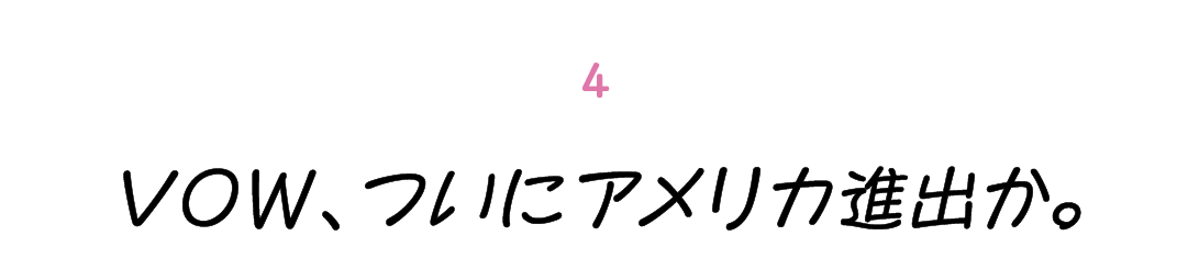 第４回 VOW、ついにアメリカ進出か。