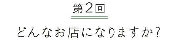 第２回 どんなお店になりますか？