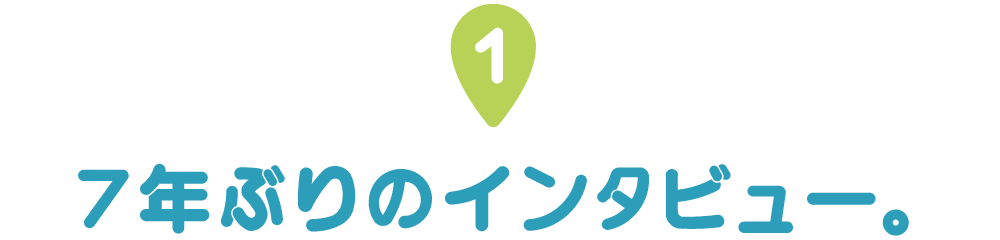 第１回 ７年ぶりのインタビュー。