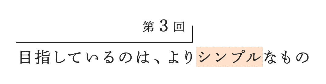 第３回 目指しているのは、よりシンプルなもの