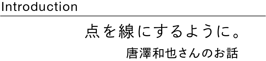 Introduction　 点を線にするように。 ～唐澤和也さんのお話～