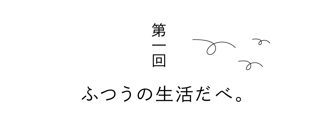 第一回 ふつうの生活だべ。