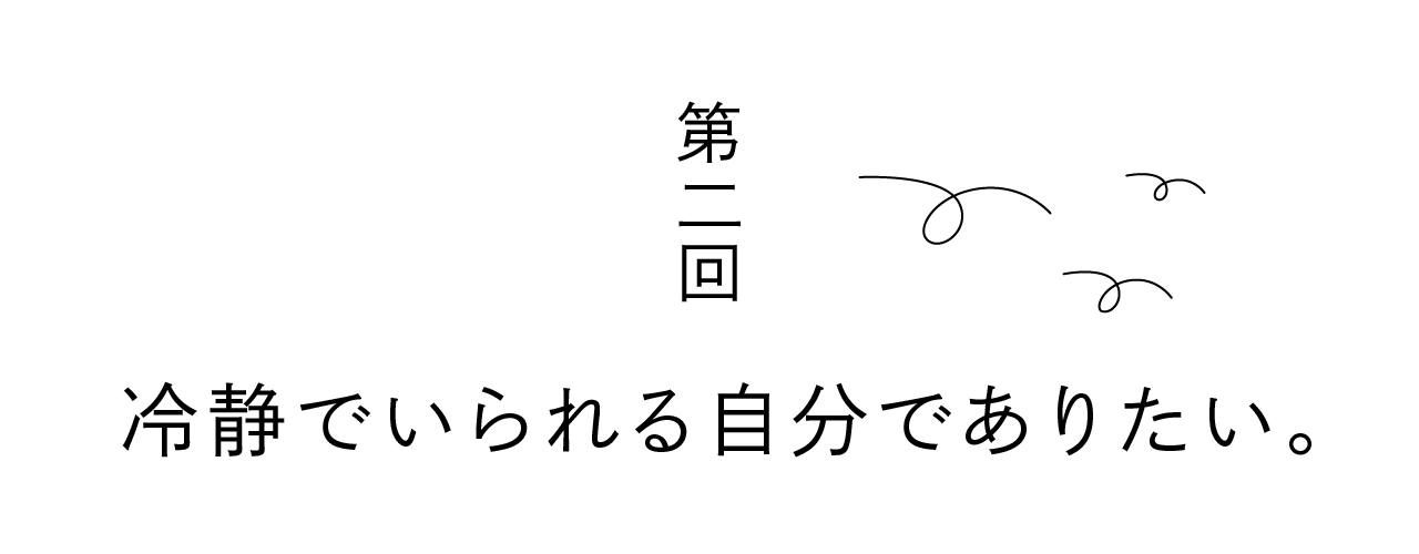 第二回 冷静でいられる自分でありたい。