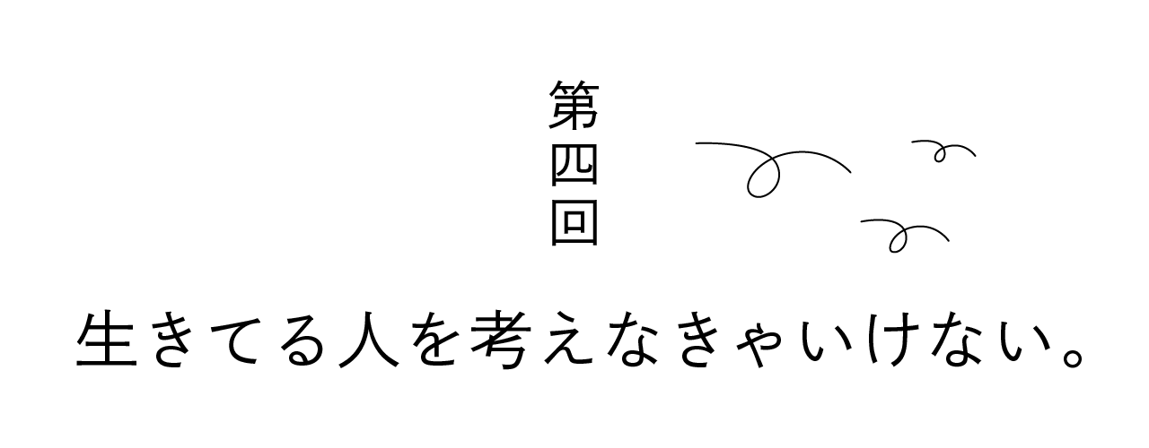 第四回 生きてる人を考えなきゃいけない。