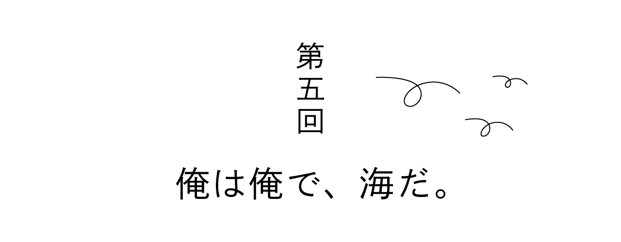 第五回 俺は俺で、海だ。