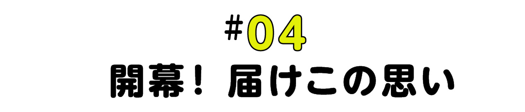 #04  開幕！届けこの思い