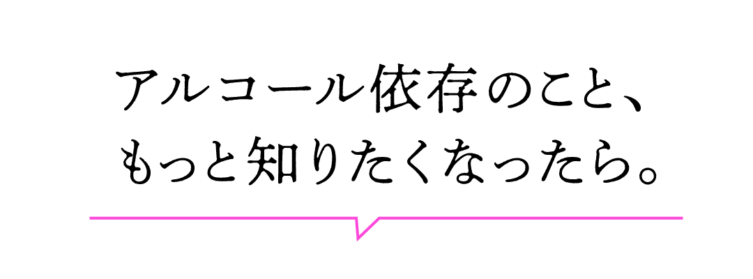 アルコール依存のこと、もっと知りたくなったら。