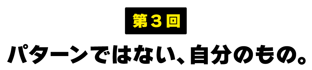 第３回 パターンではない、自分のもの。