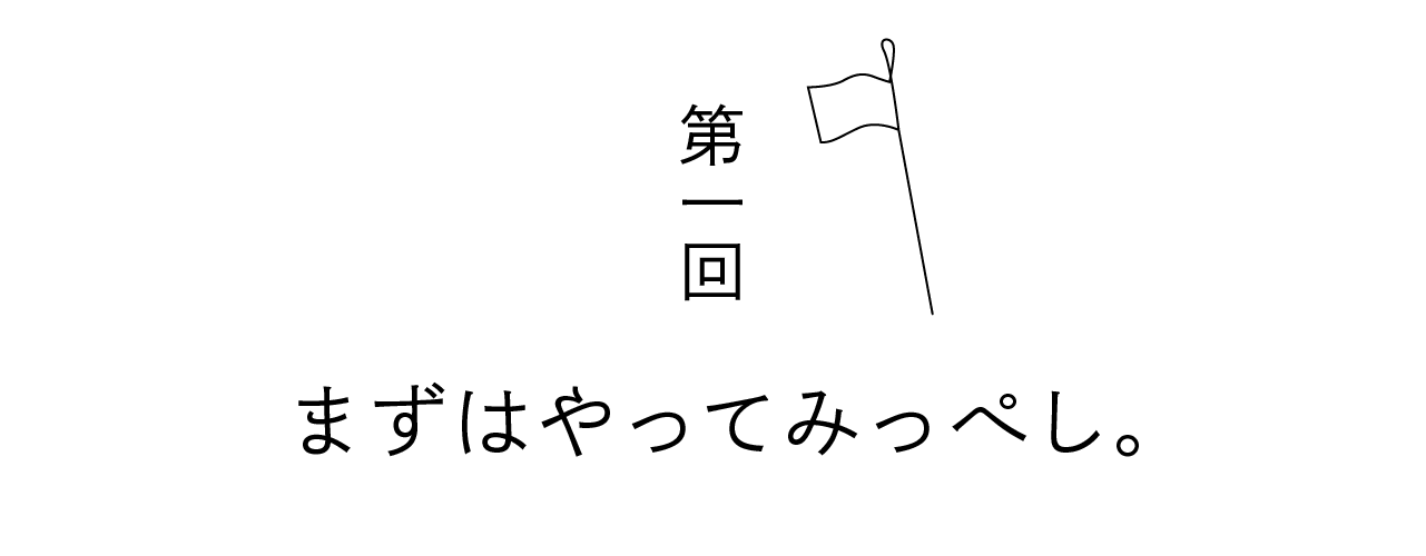 第一回 まずはやってみっぺし。