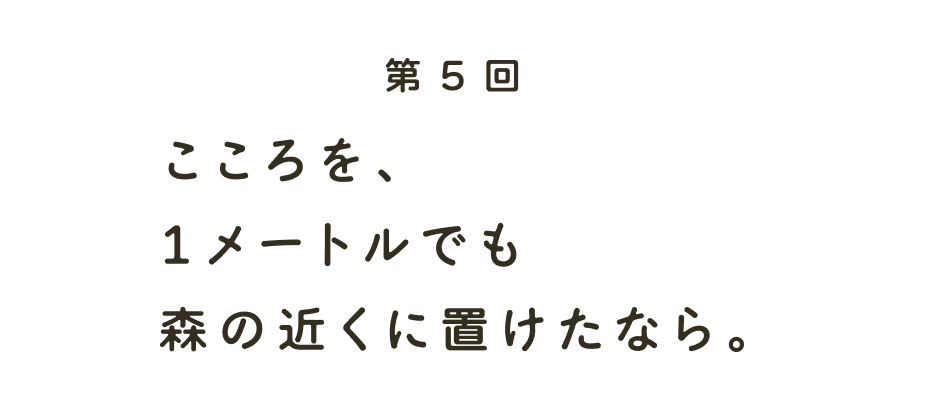 第５回 こころを、１メートルでも森の近くに置けたなら。