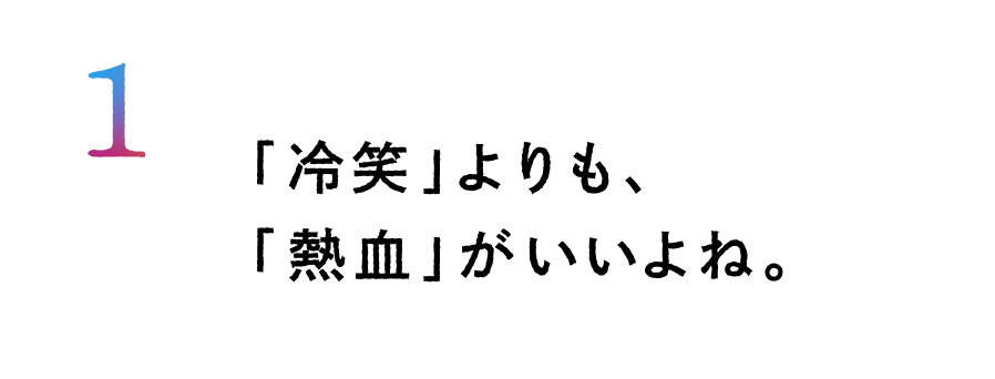 １.「冷笑」よりも、「熱血」がいいよね。